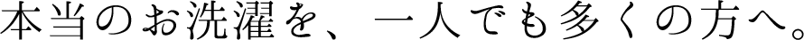 本当のお洗濯を、一人でも多くの方へ。